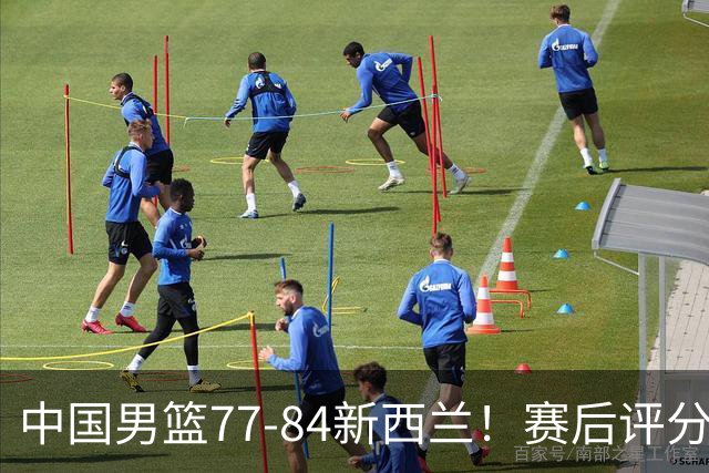 中国男篮77-84新西兰！赛后评分：4人满分 3人优秀 1人7中0严重拉胯